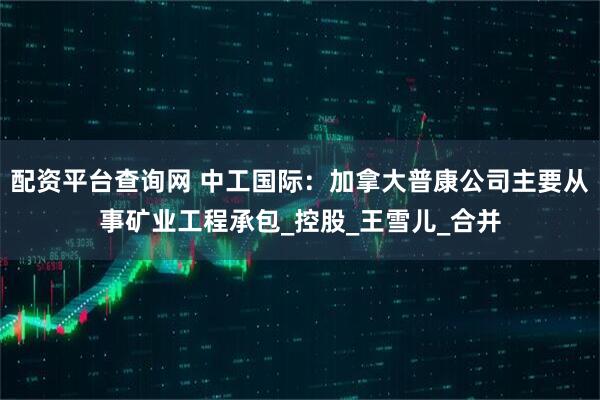 配资平台查询网 中工国际：加拿大普康公司主要从事矿业工程承包_控股_王雪儿_合并