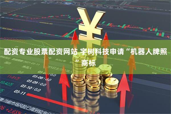 配资专业股票配资网站 宇树科技申请“机器人牌照”商标