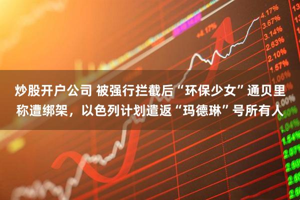 炒股开户公司 被强行拦截后“环保少女”通贝里称遭绑架，以色列计划遣返“玛德琳”号所有人