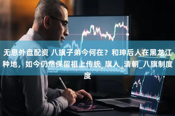 无息外盘配资 八旗子弟今何在？和珅后人在黑龙江种地，如今仍然保留祖上传统_旗人_清朝_八旗制度