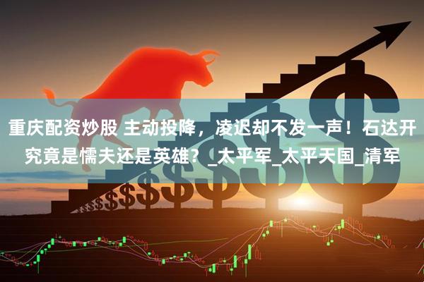 重庆配资炒股 主动投降，凌迟却不发一声！石达开究竟是懦夫还是英雄？_太平军_太平天国_清军