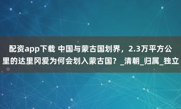 配资app下载 中国与蒙古国划界，2.3万平方公里的达里冈爱为何会划入蒙古国？_清朝_归属_独立