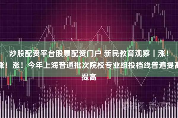 炒股配资平台股票配资门户 新民教育观察｜涨！涨！涨！今年上海普通批次院校专业组投档线普遍提高