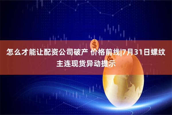 怎么才能让配资公司破产 价格前线|7月31日螺纹主连现货异动提示