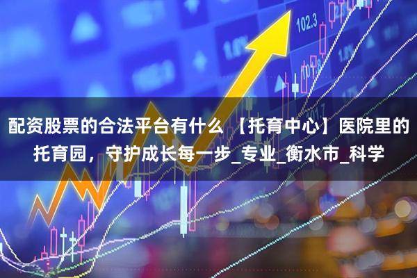 配资股票的合法平台有什么 【托育中心】医院里的托育园，守护成长每一步_专业_衡水市_科学