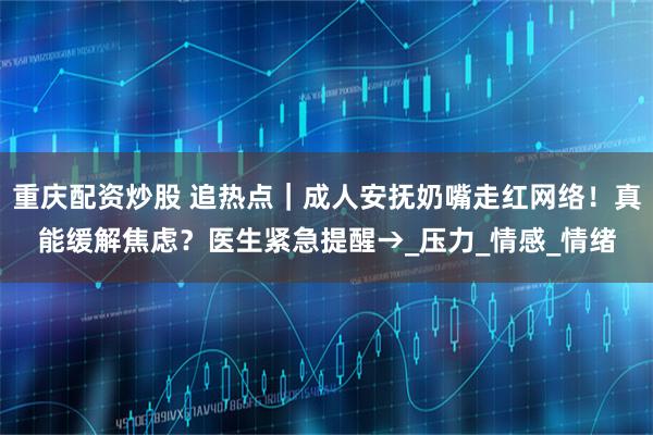 重庆配资炒股 追热点｜成人安抚奶嘴走红网络！真能缓解焦虑？医生紧急提醒→_压力_情感_情绪