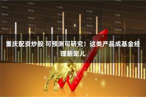 重庆配资炒股 可预测可研究！这类产品成基金经理新宠儿