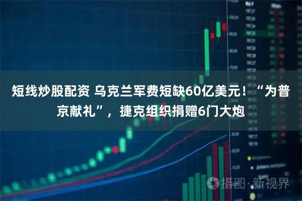 短线炒股配资 乌克兰军费短缺60亿美元！“为普京献礼”，捷克组织捐赠6门大炮