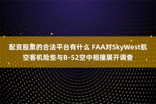 配资股票的合法平台有什么 FAA对SkyWest航空客机险些与B-52空中相撞展开调查