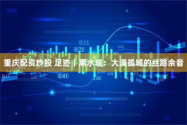 重庆配资炒股 足迹｜黑水城：大漠孤城的丝路余音