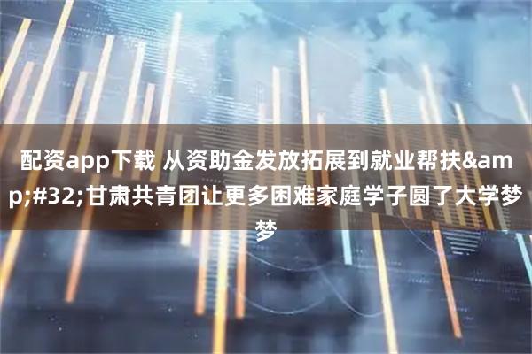 配资app下载 从资助金发放拓展到就业帮扶&#32;甘肃共青团让更多困难家庭学子圆了大学梦