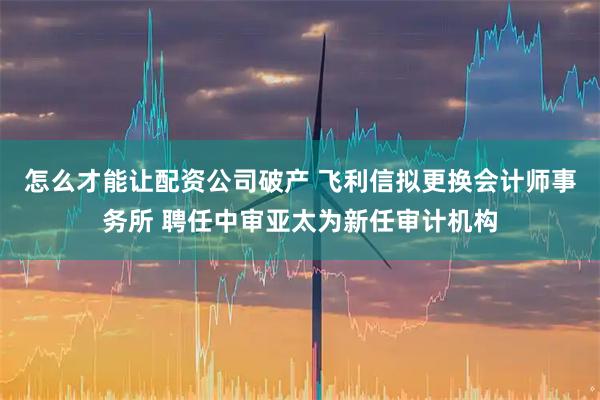怎么才能让配资公司破产 飞利信拟更换会计师事务所 聘任中审亚太为新任审计机构