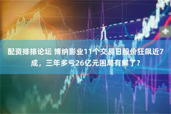 配资排排论坛 博纳影业11个交易日股价狂飙近7成，三年多亏26亿元困局有解了？