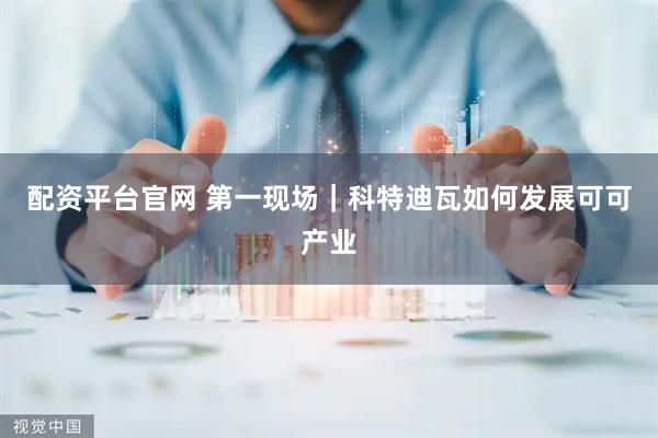 配资平台官网 第一现场｜科特迪瓦如何发展可可产业