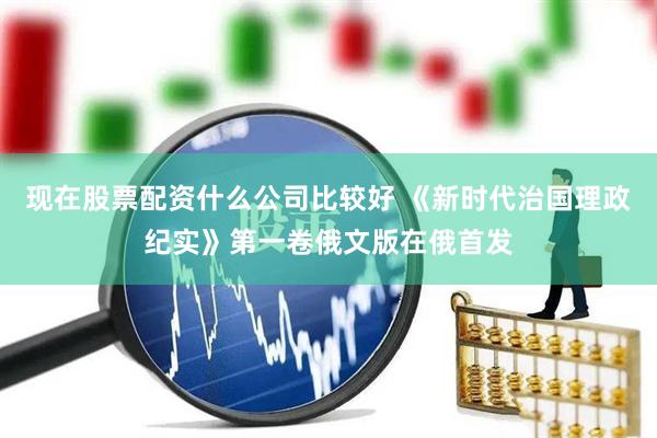 现在股票配资什么公司比较好 《新时代治国理政纪实》第一卷俄文版在俄首发